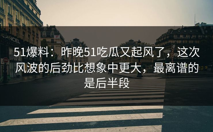 51爆料：昨晚51吃瓜又起风了，这次风波的后劲比想象中更大，最离谱的是后半段