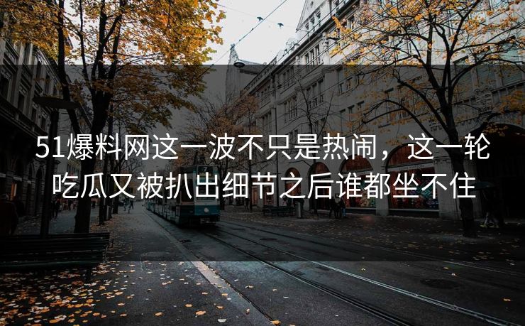 51爆料网这一波不只是热闹，这一轮吃瓜又被扒出细节之后谁都坐不住
