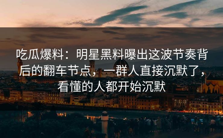 吃瓜爆料：明星黑料曝出这波节奏背后的翻车节点，一群人直接沉默了，看懂的人都开始沉默
