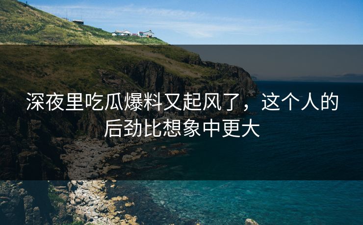 深夜里吃瓜爆料又起风了，这个人的后劲比想象中更大
