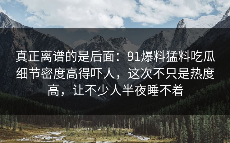真正离谱的是后面：91爆料猛料吃瓜细节密度高得吓人，这次不只是热度高，让不少人半夜睡不着