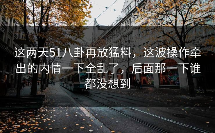 这两天51八卦再放猛料，这波操作牵出的内情一下全乱了，后面那一下谁都没想到