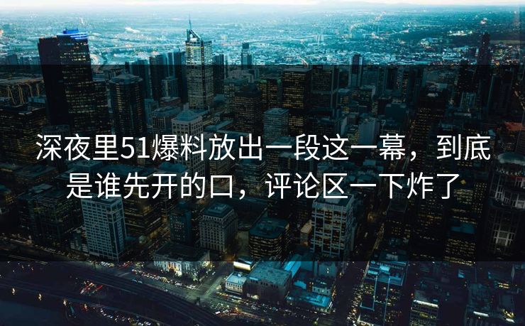 深夜里51爆料放出一段这一幕，到底是谁先开的口，评论区一下炸了