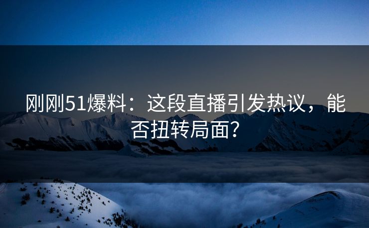 刚刚51爆料：这段直播引发热议，能否扭转局面？