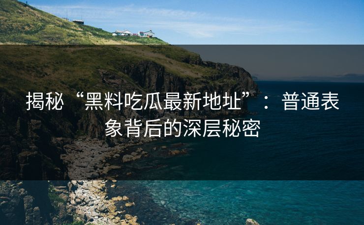揭秘“黑料吃瓜最新地址”：普通表象背后的深层秘密
