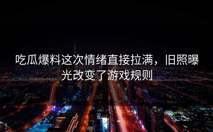 吃瓜爆料这次情绪直接拉满，旧照曝光改变了游戏规则
