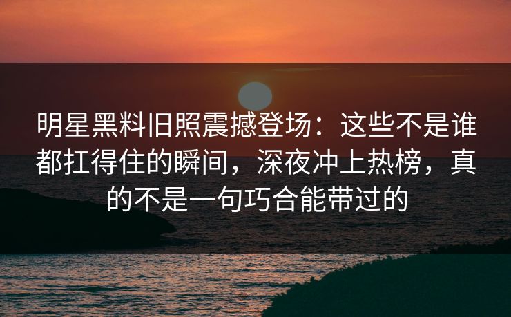 明星黑料旧照震撼登场：这些不是谁都扛得住的瞬间，深夜冲上热榜，真的不是一句巧合能带过的