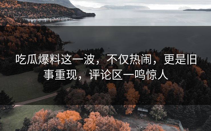 吃瓜爆料这一波，不仅热闹，更是旧事重现，评论区一鸣惊人